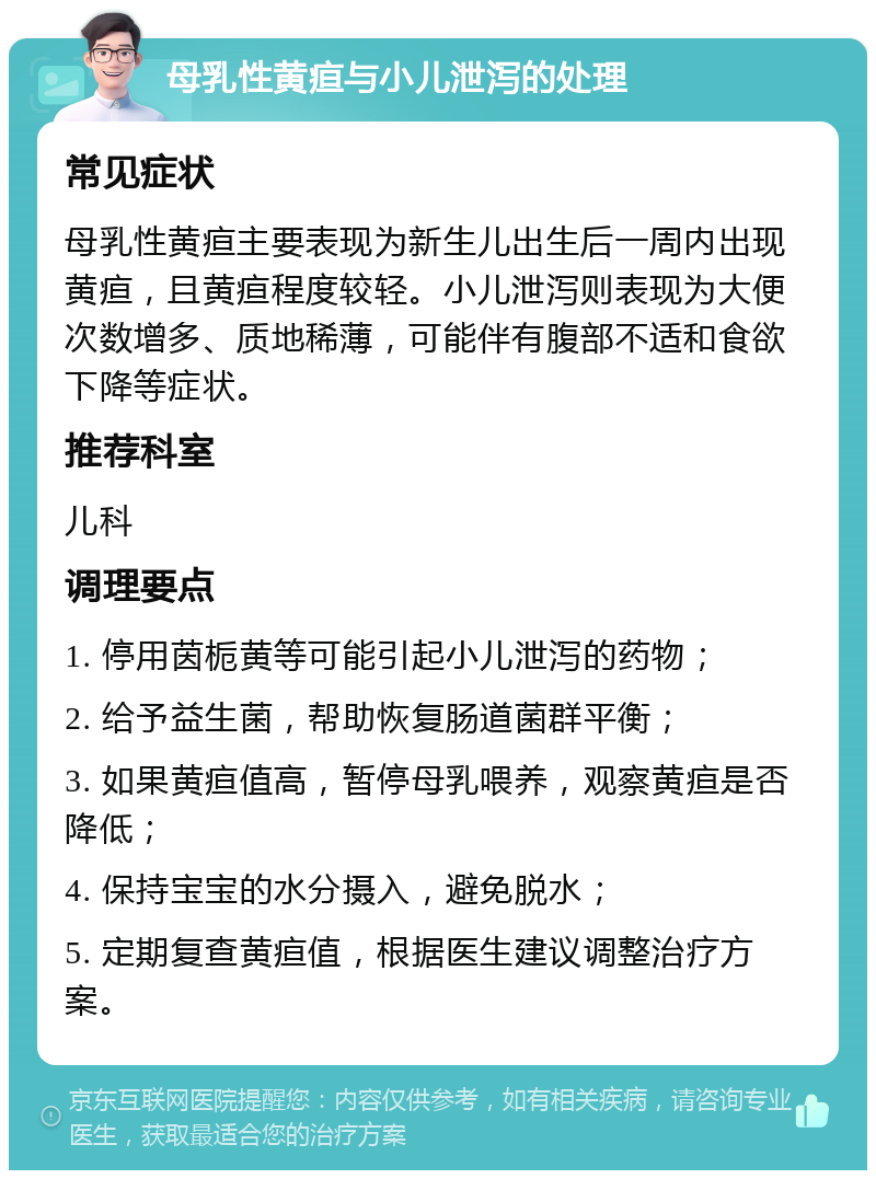 母乳性黄疸与小儿泄泻的处理 常见症状 母乳性黄疸主要表现为新生儿出生后一周内出现黄疸，且黄疸程度较轻。小儿泄泻则表现为大便次数增多、质地稀薄，可能伴有腹部不适和食欲下降等症状。 推荐科室 儿科 调理要点 1. 停用茵栀黄等可能引起小儿泄泻的药物； 2. 给予益生菌，帮助恢复肠道菌群平衡； 3. 如果黄疸值高，暂停母乳喂养，观察黄疸是否降低； 4. 保持宝宝的水分摄入，避免脱水； 5. 定期复查黄疸值，根据医生建议调整治疗方案。