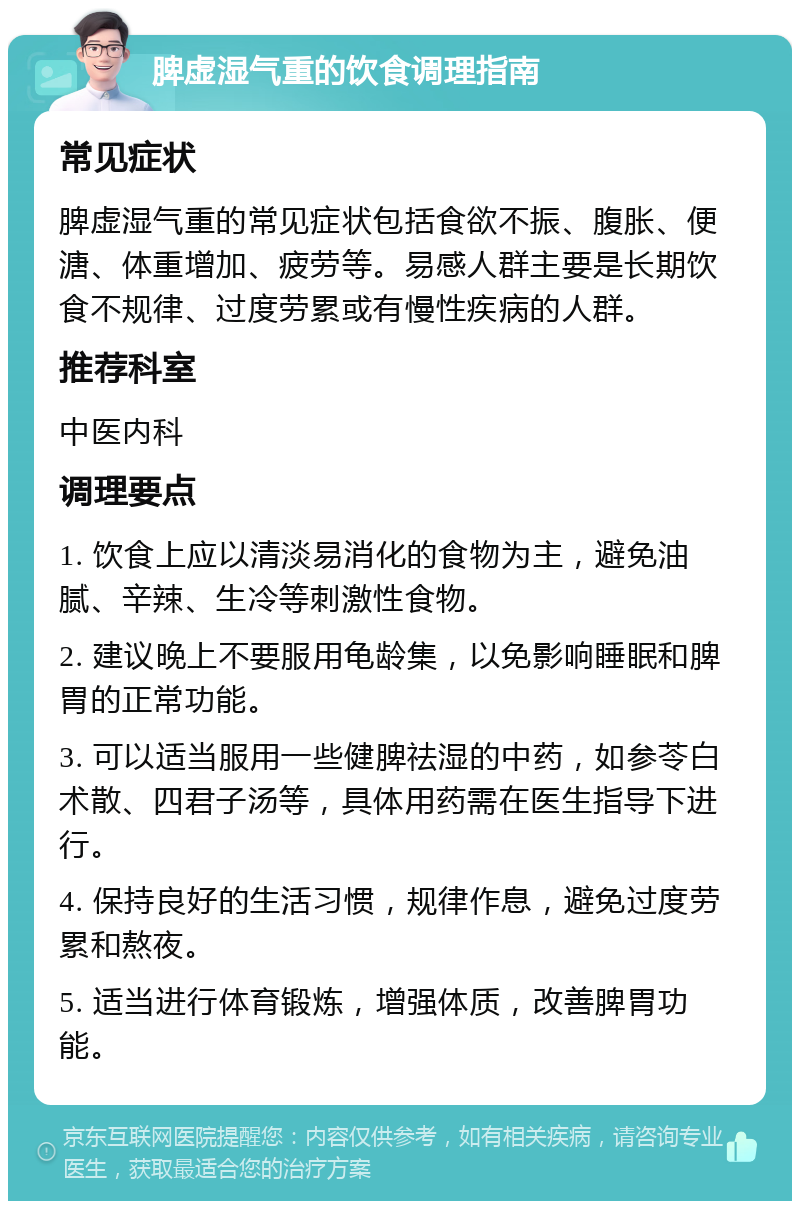 脾虚湿气重的饮食调理指南 常见症状 脾虚湿气重的常见症状包括食欲不振、腹胀、便溏、体重增加、疲劳等。易感人群主要是长期饮食不规律、过度劳累或有慢性疾病的人群。 推荐科室 中医内科 调理要点 1. 饮食上应以清淡易消化的食物为主，避免油腻、辛辣、生冷等刺激性食物。 2. 建议晚上不要服用龟龄集，以免影响睡眠和脾胃的正常功能。 3. 可以适当服用一些健脾祛湿的中药，如参苓白术散、四君子汤等，具体用药需在医生指导下进行。 4. 保持良好的生活习惯，规律作息，避免过度劳累和熬夜。 5. 适当进行体育锻炼，增强体质，改善脾胃功能。