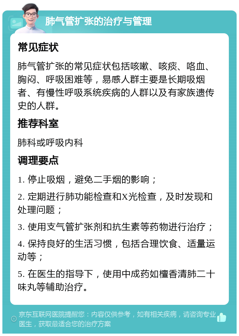 肺气管扩张的治疗与管理 常见症状 肺气管扩张的常见症状包括咳嗽、咳痰、咯血、胸闷、呼吸困难等，易感人群主要是长期吸烟者、有慢性呼吸系统疾病的人群以及有家族遗传史的人群。 推荐科室 肺科或呼吸内科 调理要点 1. 停止吸烟，避免二手烟的影响； 2. 定期进行肺功能检查和X光检查，及时发现和处理问题； 3. 使用支气管扩张剂和抗生素等药物进行治疗； 4. 保持良好的生活习惯，包括合理饮食、适量运动等； 5. 在医生的指导下，使用中成药如檀香清肺二十味丸等辅助治疗。