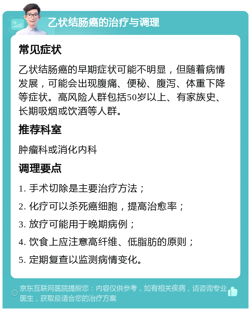 乙状结肠癌的治疗与调理 常见症状 乙状结肠癌的早期症状可能不明显，但随着病情发展，可能会出现腹痛、便秘、腹泻、体重下降等症状。高风险人群包括50岁以上、有家族史、长期吸烟或饮酒等人群。 推荐科室 肿瘤科或消化内科 调理要点 1. 手术切除是主要治疗方法； 2. 化疗可以杀死癌细胞，提高治愈率； 3. 放疗可能用于晚期病例； 4. 饮食上应注意高纤维、低脂肪的原则； 5. 定期复查以监测病情变化。