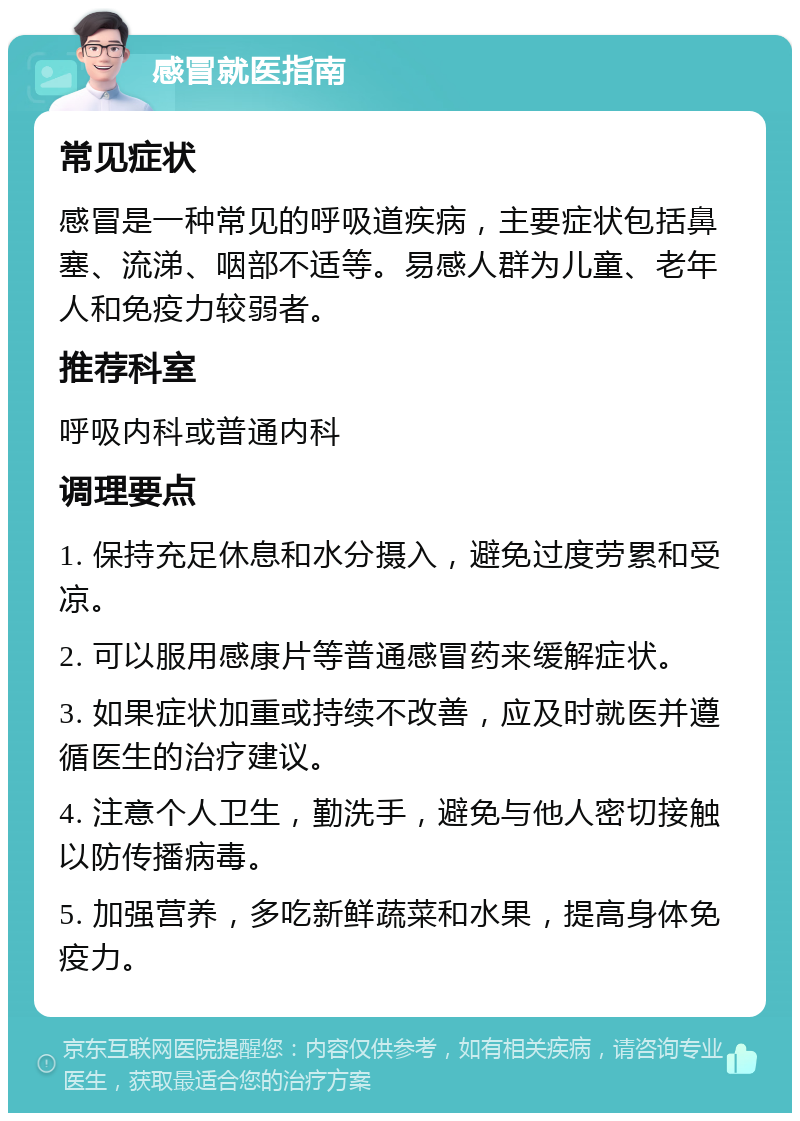 感冒就医指南 常见症状 感冒是一种常见的呼吸道疾病，主要症状包括鼻塞、流涕、咽部不适等。易感人群为儿童、老年人和免疫力较弱者。 推荐科室 呼吸内科或普通内科 调理要点 1. 保持充足休息和水分摄入，避免过度劳累和受凉。 2. 可以服用感康片等普通感冒药来缓解症状。 3. 如果症状加重或持续不改善，应及时就医并遵循医生的治疗建议。 4. 注意个人卫生，勤洗手，避免与他人密切接触以防传播病毒。 5. 加强营养，多吃新鲜蔬菜和水果，提高身体免疫力。