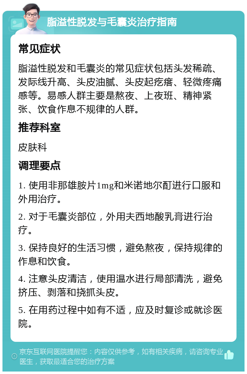 脂溢性脱发与毛囊炎治疗指南 常见症状 脂溢性脱发和毛囊炎的常见症状包括头发稀疏、发际线升高、头皮油腻、头皮起疙瘩、轻微疼痛感等。易感人群主要是熬夜、上夜班、精神紧张、饮食作息不规律的人群。 推荐科室 皮肤科 调理要点 1. 使用非那雄胺片1mg和米诺地尔酊进行口服和外用治疗。 2. 对于毛囊炎部位，外用夫西地酸乳膏进行治疗。 3. 保持良好的生活习惯，避免熬夜，保持规律的作息和饮食。 4. 注意头皮清洁，使用温水进行局部清洗，避免挤压、剥落和挠抓头皮。 5. 在用药过程中如有不适，应及时复诊或就诊医院。