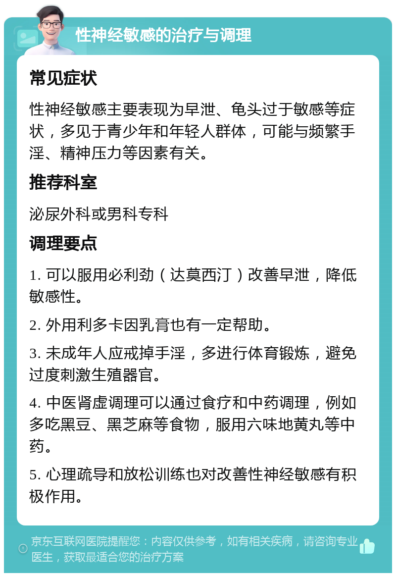 性神经敏感的治疗与调理 常见症状 性神经敏感主要表现为早泄、龟头过于敏感等症状，多见于青少年和年轻人群体，可能与频繁手淫、精神压力等因素有关。 推荐科室 泌尿外科或男科专科 调理要点 1. 可以服用必利劲（达莫西汀）改善早泄，降低敏感性。 2. 外用利多卡因乳膏也有一定帮助。 3. 未成年人应戒掉手淫，多进行体育锻炼，避免过度刺激生殖器官。 4. 中医肾虚调理可以通过食疗和中药调理，例如多吃黑豆、黑芝麻等食物，服用六味地黄丸等中药。 5. 心理疏导和放松训练也对改善性神经敏感有积极作用。