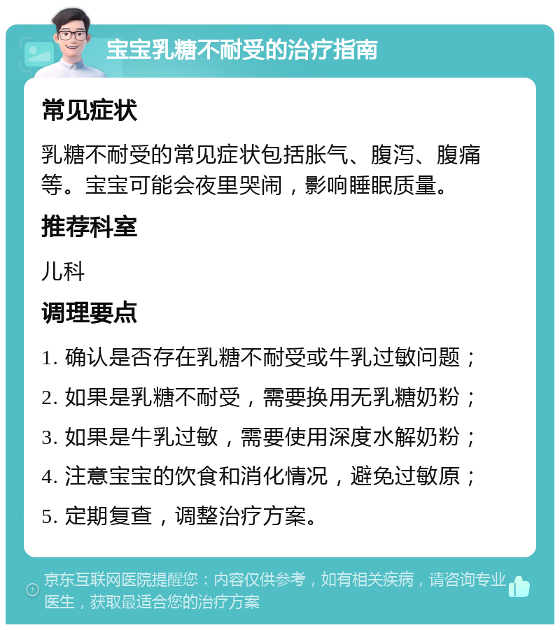 宝宝乳糖不耐受的治疗指南 常见症状 乳糖不耐受的常见症状包括胀气、腹泻、腹痛等。宝宝可能会夜里哭闹，影响睡眠质量。 推荐科室 儿科 调理要点 1. 确认是否存在乳糖不耐受或牛乳过敏问题； 2. 如果是乳糖不耐受，需要换用无乳糖奶粉； 3. 如果是牛乳过敏，需要使用深度水解奶粉； 4. 注意宝宝的饮食和消化情况，避免过敏原； 5. 定期复查，调整治疗方案。