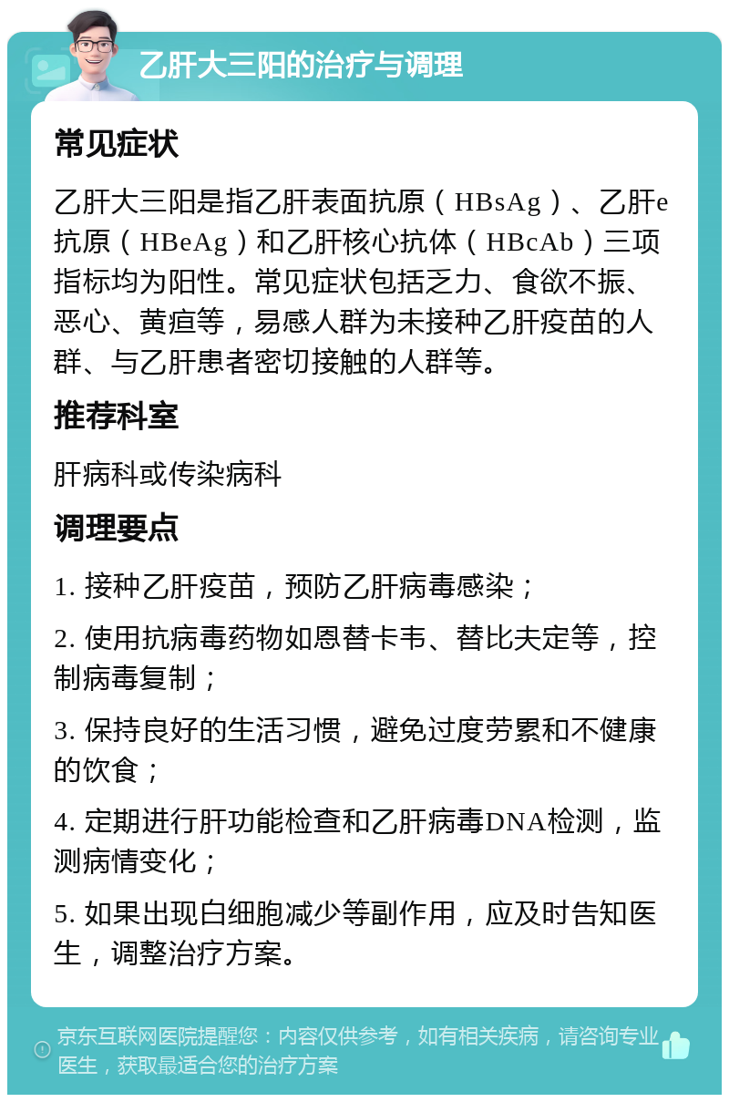 乙肝大三阳的治疗与调理 常见症状 乙肝大三阳是指乙肝表面抗原（HBsAg）、乙肝e抗原（HBeAg）和乙肝核心抗体（HBcAb）三项指标均为阳性。常见症状包括乏力、食欲不振、恶心、黄疸等，易感人群为未接种乙肝疫苗的人群、与乙肝患者密切接触的人群等。 推荐科室 肝病科或传染病科 调理要点 1. 接种乙肝疫苗，预防乙肝病毒感染； 2. 使用抗病毒药物如恩替卡韦、替比夫定等，控制病毒复制； 3. 保持良好的生活习惯，避免过度劳累和不健康的饮食； 4. 定期进行肝功能检查和乙肝病毒DNA检测，监测病情变化； 5. 如果出现白细胞减少等副作用，应及时告知医生，调整治疗方案。