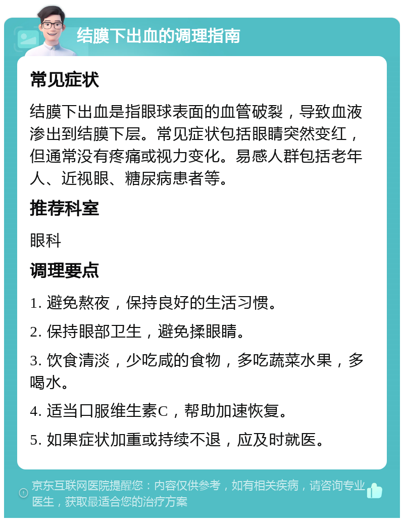 结膜下出血的调理指南 常见症状 结膜下出血是指眼球表面的血管破裂，导致血液渗出到结膜下层。常见症状包括眼睛突然变红，但通常没有疼痛或视力变化。易感人群包括老年人、近视眼、糖尿病患者等。 推荐科室 眼科 调理要点 1. 避免熬夜，保持良好的生活习惯。 2. 保持眼部卫生，避免揉眼睛。 3. 饮食清淡，少吃咸的食物，多吃蔬菜水果，多喝水。 4. 适当口服维生素C，帮助加速恢复。 5. 如果症状加重或持续不退，应及时就医。