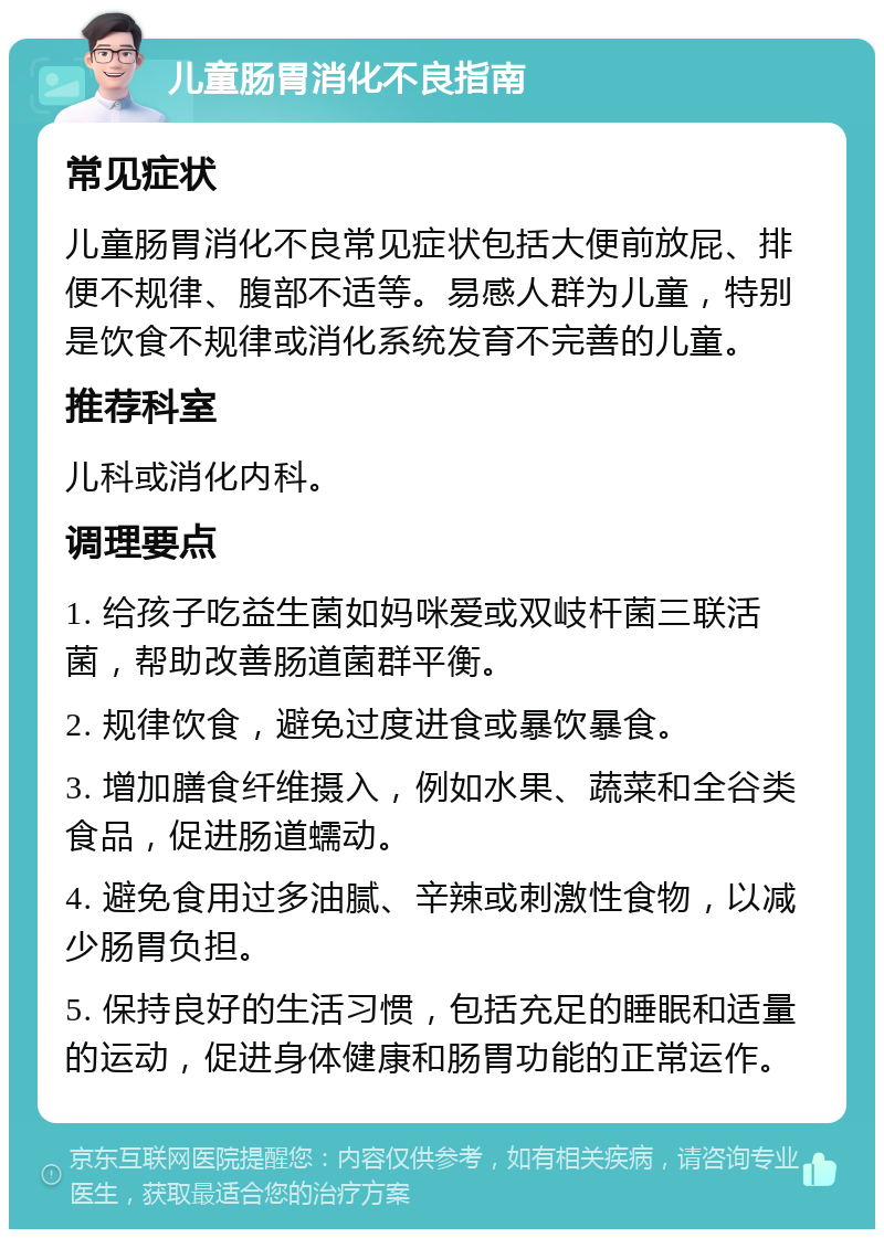 儿童肠胃消化不良指南 常见症状 儿童肠胃消化不良常见症状包括大便前放屁、排便不规律、腹部不适等。易感人群为儿童，特别是饮食不规律或消化系统发育不完善的儿童。 推荐科室 儿科或消化内科。 调理要点 1. 给孩子吃益生菌如妈咪爱或双岐杆菌三联活菌，帮助改善肠道菌群平衡。 2. 规律饮食，避免过度进食或暴饮暴食。 3. 增加膳食纤维摄入，例如水果、蔬菜和全谷类食品，促进肠道蠕动。 4. 避免食用过多油腻、辛辣或刺激性食物，以减少肠胃负担。 5. 保持良好的生活习惯，包括充足的睡眠和适量的运动，促进身体健康和肠胃功能的正常运作。