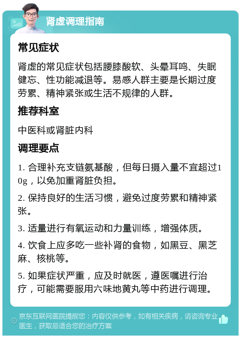 肾虚调理指南 常见症状 肾虚的常见症状包括腰膝酸软、头晕耳鸣、失眠健忘、性功能减退等。易感人群主要是长期过度劳累、精神紧张或生活不规律的人群。 推荐科室 中医科或肾脏内科 调理要点 1. 合理补充支链氨基酸，但每日摄入量不宜超过10g，以免加重肾脏负担。 2. 保持良好的生活习惯，避免过度劳累和精神紧张。 3. 适量进行有氧运动和力量训练，增强体质。 4. 饮食上应多吃一些补肾的食物，如黑豆、黑芝麻、核桃等。 5. 如果症状严重，应及时就医，遵医嘱进行治疗，可能需要服用六味地黄丸等中药进行调理。