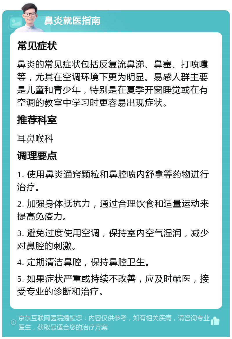 鼻炎就医指南 常见症状 鼻炎的常见症状包括反复流鼻涕、鼻塞、打喷嚏等，尤其在空调环境下更为明显。易感人群主要是儿童和青少年，特别是在夏季开窗睡觉或在有空调的教室中学习时更容易出现症状。 推荐科室 耳鼻喉科 调理要点 1. 使用鼻炎通窍颗粒和鼻腔喷内舒拿等药物进行治疗。 2. 加强身体抵抗力，通过合理饮食和适量运动来提高免疫力。 3. 避免过度使用空调，保持室内空气湿润，减少对鼻腔的刺激。 4. 定期清洁鼻腔，保持鼻腔卫生。 5. 如果症状严重或持续不改善，应及时就医，接受专业的诊断和治疗。