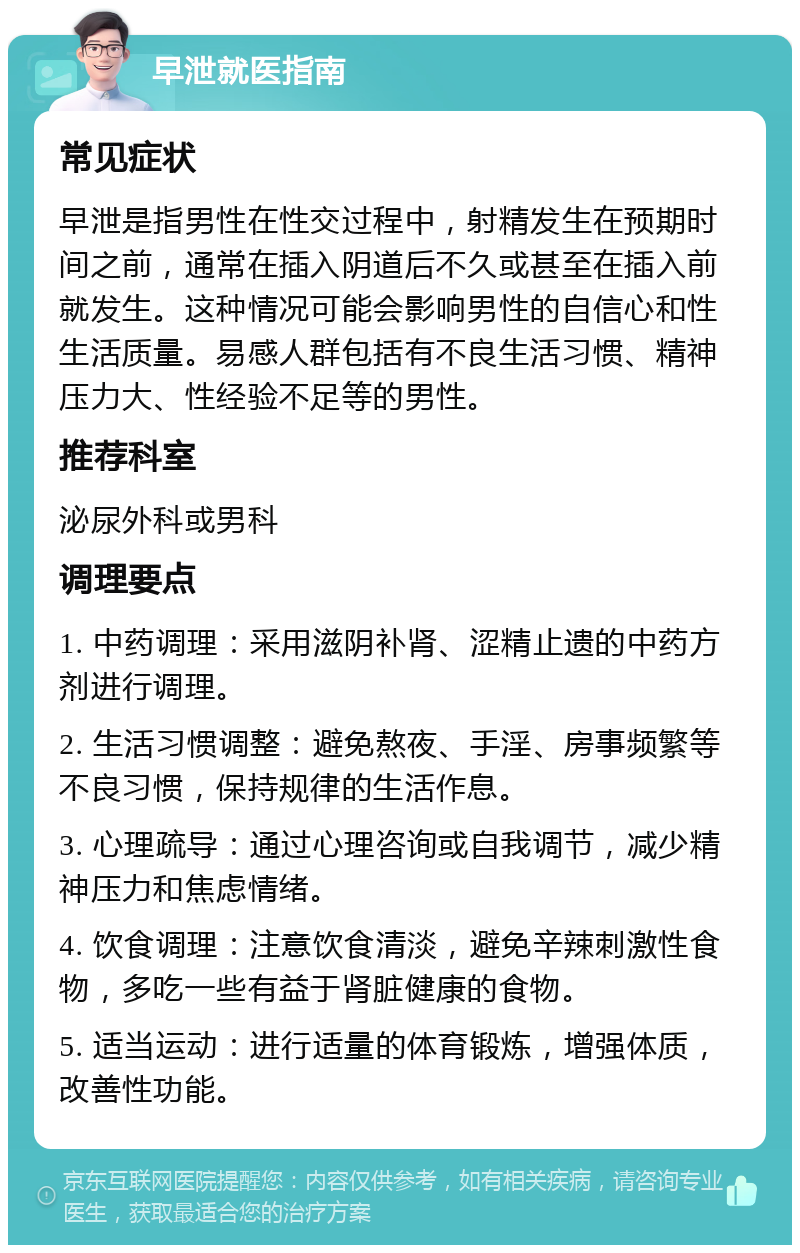 早泄就医指南 常见症状 早泄是指男性在性交过程中，射精发生在预期时间之前，通常在插入阴道后不久或甚至在插入前就发生。这种情况可能会影响男性的自信心和性生活质量。易感人群包括有不良生活习惯、精神压力大、性经验不足等的男性。 推荐科室 泌尿外科或男科 调理要点 1. 中药调理：采用滋阴补肾、涩精止遗的中药方剂进行调理。 2. 生活习惯调整：避免熬夜、手淫、房事频繁等不良习惯，保持规律的生活作息。 3. 心理疏导：通过心理咨询或自我调节，减少精神压力和焦虑情绪。 4. 饮食调理：注意饮食清淡，避免辛辣刺激性食物，多吃一些有益于肾脏健康的食物。 5. 适当运动：进行适量的体育锻炼，增强体质，改善性功能。