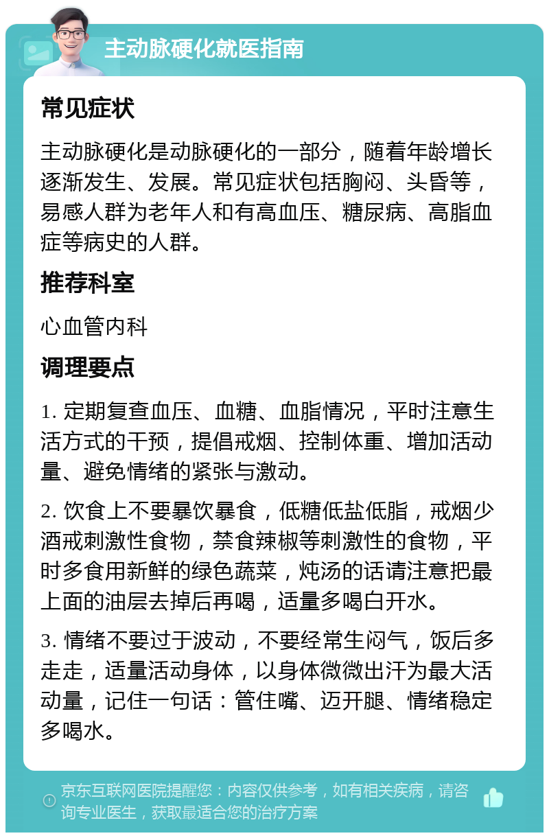 主动脉硬化就医指南 常见症状 主动脉硬化是动脉硬化的一部分，随着年龄增长逐渐发生、发展。常见症状包括胸闷、头昏等，易感人群为老年人和有高血压、糖尿病、高脂血症等病史的人群。 推荐科室 心血管内科 调理要点 1. 定期复查血压、血糖、血脂情况，平时注意生活方式的干预，提倡戒烟、控制体重、增加活动量、避免情绪的紧张与激动。 2. 饮食上不要暴饮暴食，低糖低盐低脂，戒烟少酒戒刺激性食物，禁食辣椒等刺激性的食物，平时多食用新鲜的绿色蔬菜，炖汤的话请注意把最上面的油层去掉后再喝，适量多喝白开水。 3. 情绪不要过于波动，不要经常生闷气，饭后多走走，适量活动身体，以身体微微出汗为最大活动量，记住一句话：管住嘴、迈开腿、情绪稳定多喝水。