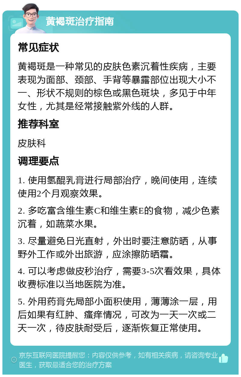 黄褐斑治疗指南 常见症状 黄褐斑是一种常见的皮肤色素沉着性疾病，主要表现为面部、颈部、手背等暴露部位出现大小不一、形状不规则的棕色或黑色斑块，多见于中年女性，尤其是经常接触紫外线的人群。 推荐科室 皮肤科 调理要点 1. 使用氢醌乳膏进行局部治疗，晚间使用，连续使用2个月观察效果。 2. 多吃富含维生素C和维生素E的食物，减少色素沉着，如蔬菜水果。 3. 尽量避免日光直射，外出时要注意防晒，从事野外工作或外出旅游，应涂擦防晒霜。 4. 可以考虑做皮秒治疗，需要3-5次看效果，具体收费标准以当地医院为准。 5. 外用药膏先局部小面积使用，薄薄涂一层，用后如果有红肿、瘙痒情况，可改为一天一次或二天一次，待皮肤耐受后，逐渐恢复正常使用。