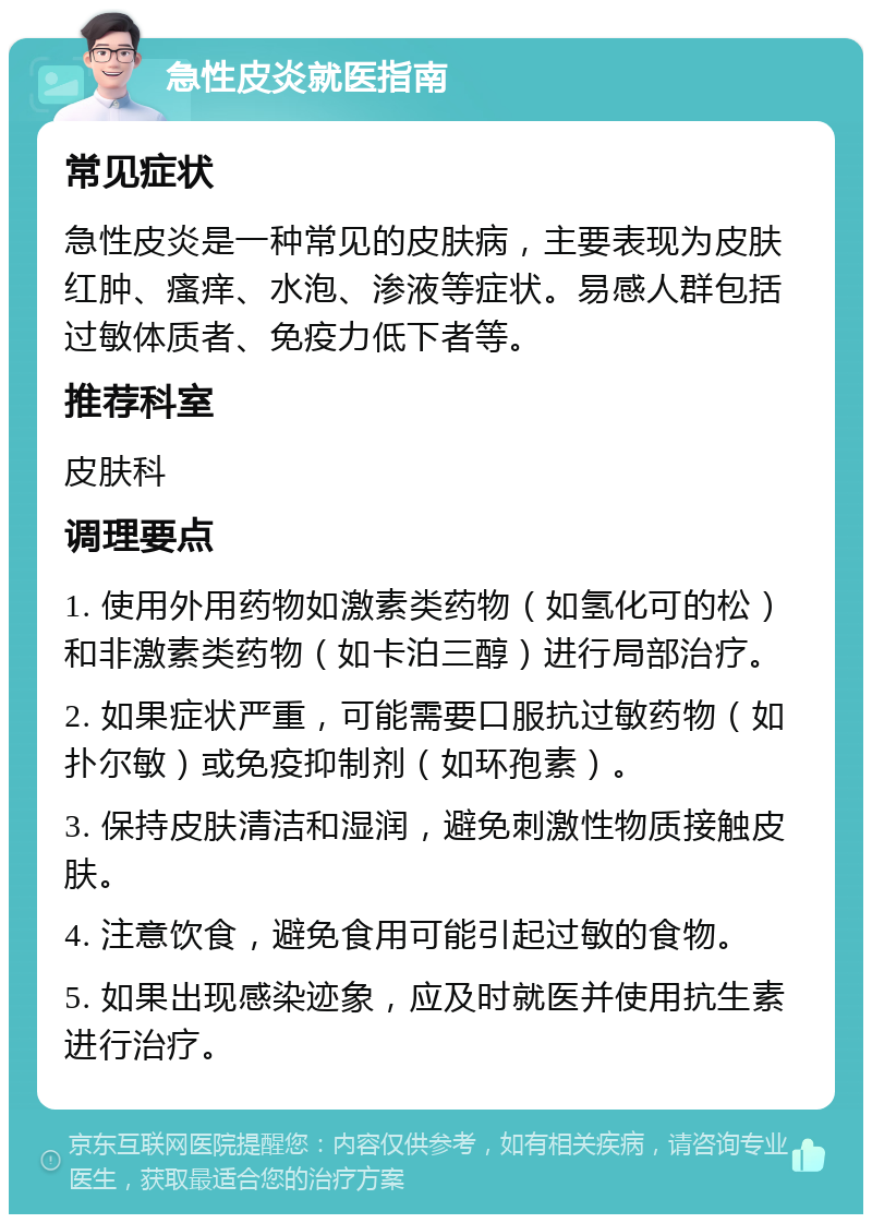 急性皮炎就医指南 常见症状 急性皮炎是一种常见的皮肤病，主要表现为皮肤红肿、瘙痒、水泡、渗液等症状。易感人群包括过敏体质者、免疫力低下者等。 推荐科室 皮肤科 调理要点 1. 使用外用药物如激素类药物（如氢化可的松）和非激素类药物（如卡泊三醇）进行局部治疗。 2. 如果症状严重，可能需要口服抗过敏药物（如扑尔敏）或免疫抑制剂（如环孢素）。 3. 保持皮肤清洁和湿润，避免刺激性物质接触皮肤。 4. 注意饮食，避免食用可能引起过敏的食物。 5. 如果出现感染迹象，应及时就医并使用抗生素进行治疗。