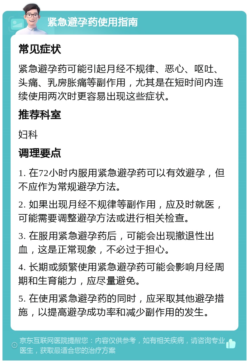 紧急避孕药使用指南 常见症状 紧急避孕药可能引起月经不规律、恶心、呕吐、头痛、乳房胀痛等副作用，尤其是在短时间内连续使用两次时更容易出现这些症状。 推荐科室 妇科 调理要点 1. 在72小时内服用紧急避孕药可以有效避孕，但不应作为常规避孕方法。 2. 如果出现月经不规律等副作用，应及时就医，可能需要调整避孕方法或进行相关检查。 3. 在服用紧急避孕药后，可能会出现撤退性出血，这是正常现象，不必过于担心。 4. 长期或频繁使用紧急避孕药可能会影响月经周期和生育能力，应尽量避免。 5. 在使用紧急避孕药的同时，应采取其他避孕措施，以提高避孕成功率和减少副作用的发生。