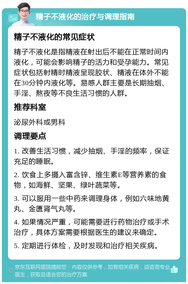 精子不液化的治疗与调理指南 精子不液化的常见症状 精子不液化是指精液在射出后不能在正常时间内液化，可能会影响精子的活力和受孕能力。常见症状包括射精时精液呈现胶状、精液在体外不能在30分钟内液化等。易感人群主要是长期抽烟、手淫、熬夜等不良生活习惯的人群。 推荐科室 泌尿外科或男科 调理要点 1. 改善生活习惯，减少抽烟、手淫的频率，保证充足的睡眠。 2. 饮食上多摄入富含锌、维生素E等营养素的食物，如海鲜、坚果、绿叶蔬菜等。 3. 可以服用一些中药来调理身体，例如六味地黄丸、金匮肾气丸等。 4. 如果情况严重，可能需要进行药物治疗或手术治疗，具体方案需要根据医生的建议来确定。 5. 定期进行体检，及时发现和治疗相关疾病。