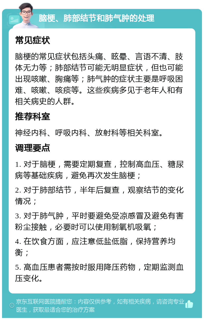 脑梗、肺部结节和肺气肿的处理 常见症状 脑梗的常见症状包括头痛、眩晕、言语不清、肢体无力等；肺部结节可能无明显症状，但也可能出现咳嗽、胸痛等；肺气肿的症状主要是呼吸困难、咳嗽、咳痰等。这些疾病多见于老年人和有相关病史的人群。 推荐科室 神经内科、呼吸内科、放射科等相关科室。 调理要点 1. 对于脑梗，需要定期复查，控制高血压、糖尿病等基础疾病，避免再次发生脑梗； 2. 对于肺部结节，半年后复查，观察结节的变化情况； 3. 对于肺气肿，平时要避免受凉感冒及避免有害粉尘接触，必要时可以使用制氧机吸氧； 4. 在饮食方面，应注意低盐低脂，保持营养均衡； 5. 高血压患者需按时服用降压药物，定期监测血压变化。