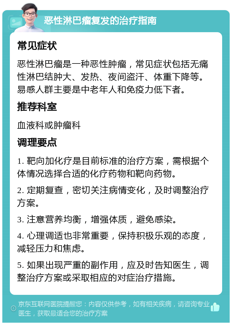 恶性淋巴瘤复发的治疗指南 常见症状 恶性淋巴瘤是一种恶性肿瘤，常见症状包括无痛性淋巴结肿大、发热、夜间盗汗、体重下降等。易感人群主要是中老年人和免疫力低下者。 推荐科室 血液科或肿瘤科 调理要点 1. 靶向加化疗是目前标准的治疗方案，需根据个体情况选择合适的化疗药物和靶向药物。 2. 定期复查，密切关注病情变化，及时调整治疗方案。 3. 注意营养均衡，增强体质，避免感染。 4. 心理调适也非常重要，保持积极乐观的态度，减轻压力和焦虑。 5. 如果出现严重的副作用，应及时告知医生，调整治疗方案或采取相应的对症治疗措施。