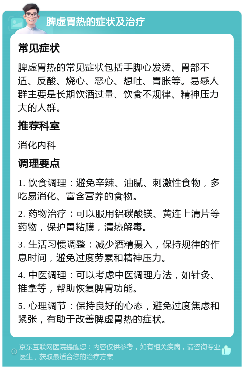 脾虚胃热的症状及治疗 常见症状 脾虚胃热的常见症状包括手脚心发烫、胃部不适、反酸、烧心、恶心、想吐、胃胀等。易感人群主要是长期饮酒过量、饮食不规律、精神压力大的人群。 推荐科室 消化内科 调理要点 1. 饮食调理：避免辛辣、油腻、刺激性食物，多吃易消化、富含营养的食物。 2. 药物治疗：可以服用铝碳酸镁、黄连上清片等药物，保护胃粘膜，清热解毒。 3. 生活习惯调整：减少酒精摄入，保持规律的作息时间，避免过度劳累和精神压力。 4. 中医调理：可以考虑中医调理方法，如针灸、推拿等，帮助恢复脾胃功能。 5. 心理调节：保持良好的心态，避免过度焦虑和紧张，有助于改善脾虚胃热的症状。