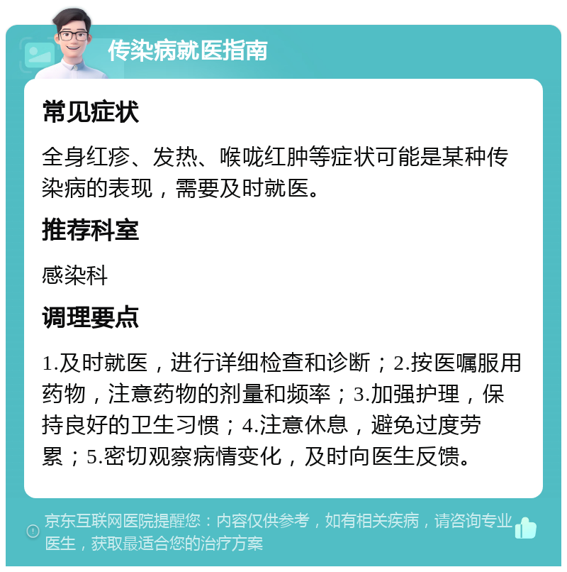 传染病就医指南 常见症状 全身红疹、发热、喉咙红肿等症状可能是某种传染病的表现，需要及时就医。 推荐科室 感染科 调理要点 1.及时就医，进行详细检查和诊断；2.按医嘱服用药物，注意药物的剂量和频率；3.加强护理，保持良好的卫生习惯；4.注意休息，避免过度劳累；5.密切观察病情变化，及时向医生反馈。