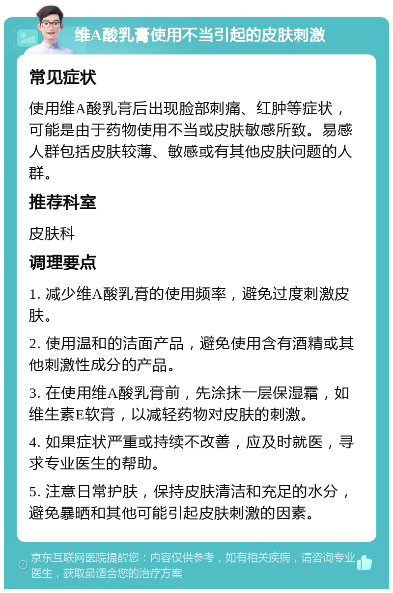 维A酸乳膏使用不当引起的皮肤刺激 常见症状 使用维A酸乳膏后出现脸部刺痛、红肿等症状，可能是由于药物使用不当或皮肤敏感所致。易感人群包括皮肤较薄、敏感或有其他皮肤问题的人群。 推荐科室 皮肤科 调理要点 1. 减少维A酸乳膏的使用频率，避免过度刺激皮肤。 2. 使用温和的洁面产品，避免使用含有酒精或其他刺激性成分的产品。 3. 在使用维A酸乳膏前，先涂抹一层保湿霜，如维生素E软膏，以减轻药物对皮肤的刺激。 4. 如果症状严重或持续不改善，应及时就医，寻求专业医生的帮助。 5. 注意日常护肤，保持皮肤清洁和充足的水分，避免暴晒和其他可能引起皮肤刺激的因素。