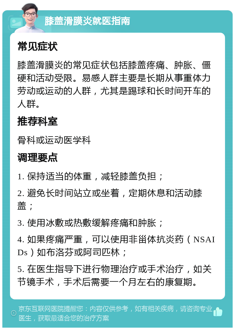 膝盖滑膜炎就医指南 常见症状 膝盖滑膜炎的常见症状包括膝盖疼痛、肿胀、僵硬和活动受限。易感人群主要是长期从事重体力劳动或运动的人群，尤其是踢球和长时间开车的人群。 推荐科室 骨科或运动医学科 调理要点 1. 保持适当的体重，减轻膝盖负担； 2. 避免长时间站立或坐着，定期休息和活动膝盖； 3. 使用冰敷或热敷缓解疼痛和肿胀； 4. 如果疼痛严重，可以使用非甾体抗炎药（NSAIDs）如布洛芬或阿司匹林； 5. 在医生指导下进行物理治疗或手术治疗，如关节镜手术，手术后需要一个月左右的康复期。