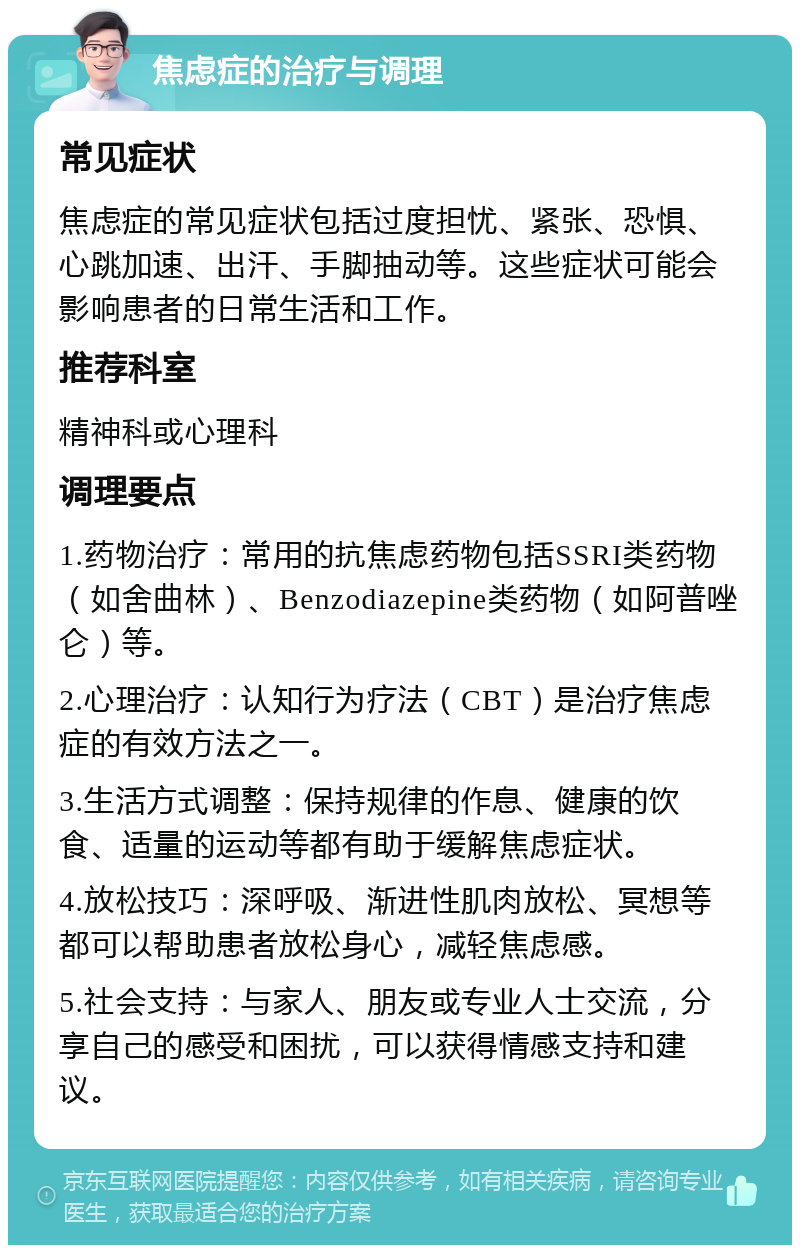 焦虑症的治疗与调理 常见症状 焦虑症的常见症状包括过度担忧、紧张、恐惧、心跳加速、出汗、手脚抽动等。这些症状可能会影响患者的日常生活和工作。 推荐科室 精神科或心理科 调理要点 1.药物治疗：常用的抗焦虑药物包括SSRI类药物（如舍曲林）、Benzodiazepine类药物（如阿普唑仑）等。 2.心理治疗：认知行为疗法（CBT）是治疗焦虑症的有效方法之一。 3.生活方式调整：保持规律的作息、健康的饮食、适量的运动等都有助于缓解焦虑症状。 4.放松技巧：深呼吸、渐进性肌肉放松、冥想等都可以帮助患者放松身心，减轻焦虑感。 5.社会支持：与家人、朋友或专业人士交流，分享自己的感受和困扰，可以获得情感支持和建议。