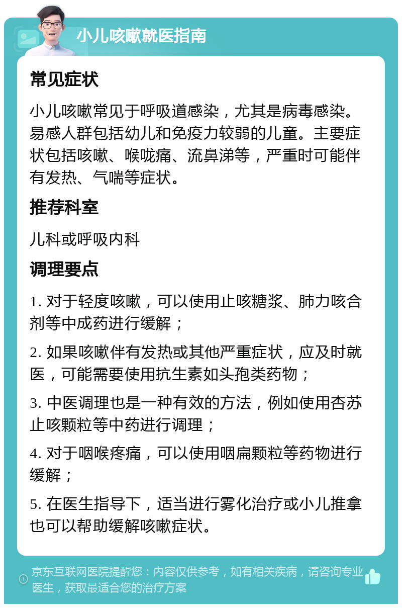 小儿咳嗽就医指南 常见症状 小儿咳嗽常见于呼吸道感染，尤其是病毒感染。易感人群包括幼儿和免疫力较弱的儿童。主要症状包括咳嗽、喉咙痛、流鼻涕等，严重时可能伴有发热、气喘等症状。 推荐科室 儿科或呼吸内科 调理要点 1. 对于轻度咳嗽，可以使用止咳糖浆、肺力咳合剂等中成药进行缓解； 2. 如果咳嗽伴有发热或其他严重症状，应及时就医，可能需要使用抗生素如头孢类药物； 3. 中医调理也是一种有效的方法，例如使用杏苏止咳颗粒等中药进行调理； 4. 对于咽喉疼痛，可以使用咽扁颗粒等药物进行缓解； 5. 在医生指导下，适当进行雾化治疗或小儿推拿也可以帮助缓解咳嗽症状。