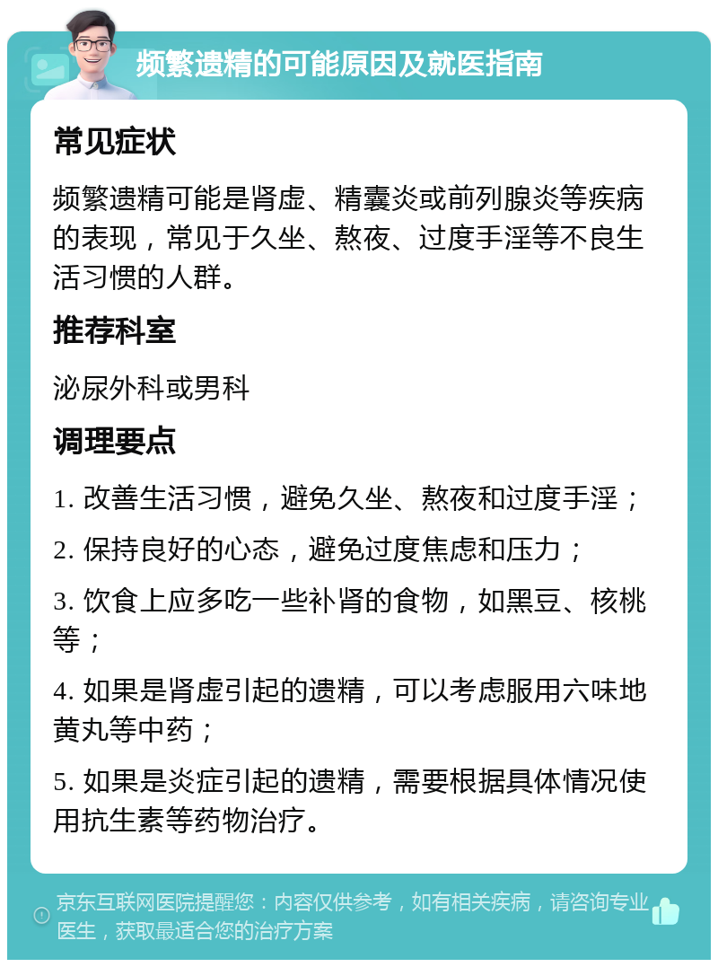 频繁遗精的可能原因及就医指南 常见症状 频繁遗精可能是肾虚、精囊炎或前列腺炎等疾病的表现，常见于久坐、熬夜、过度手淫等不良生活习惯的人群。 推荐科室 泌尿外科或男科 调理要点 1. 改善生活习惯，避免久坐、熬夜和过度手淫； 2. 保持良好的心态，避免过度焦虑和压力； 3. 饮食上应多吃一些补肾的食物，如黑豆、核桃等； 4. 如果是肾虚引起的遗精，可以考虑服用六味地黄丸等中药； 5. 如果是炎症引起的遗精，需要根据具体情况使用抗生素等药物治疗。