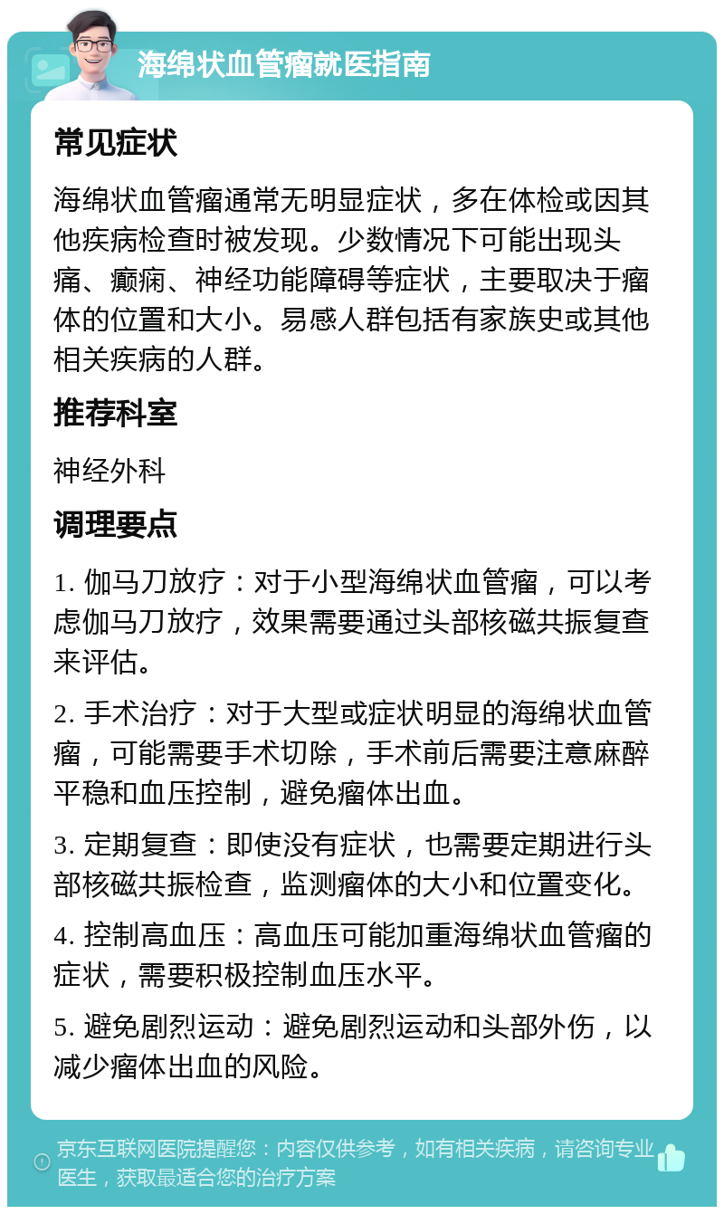 海绵状血管瘤就医指南 常见症状 海绵状血管瘤通常无明显症状，多在体检或因其他疾病检查时被发现。少数情况下可能出现头痛、癫痫、神经功能障碍等症状，主要取决于瘤体的位置和大小。易感人群包括有家族史或其他相关疾病的人群。 推荐科室 神经外科 调理要点 1. 伽马刀放疗：对于小型海绵状血管瘤，可以考虑伽马刀放疗，效果需要通过头部核磁共振复查来评估。 2. 手术治疗：对于大型或症状明显的海绵状血管瘤，可能需要手术切除，手术前后需要注意麻醉平稳和血压控制，避免瘤体出血。 3. 定期复查：即使没有症状，也需要定期进行头部核磁共振检查，监测瘤体的大小和位置变化。 4. 控制高血压：高血压可能加重海绵状血管瘤的症状，需要积极控制血压水平。 5. 避免剧烈运动：避免剧烈运动和头部外伤，以减少瘤体出血的风险。