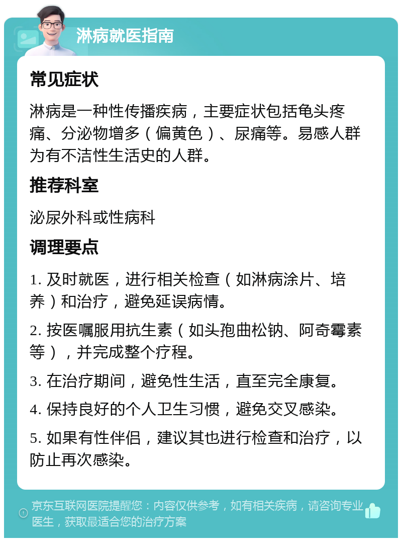 淋病就医指南 常见症状 淋病是一种性传播疾病，主要症状包括龟头疼痛、分泌物增多（偏黄色）、尿痛等。易感人群为有不洁性生活史的人群。 推荐科室 泌尿外科或性病科 调理要点 1. 及时就医，进行相关检查（如淋病涂片、培养）和治疗，避免延误病情。 2. 按医嘱服用抗生素（如头孢曲松钠、阿奇霉素等），并完成整个疗程。 3. 在治疗期间，避免性生活，直至完全康复。 4. 保持良好的个人卫生习惯，避免交叉感染。 5. 如果有性伴侣，建议其也进行检查和治疗，以防止再次感染。