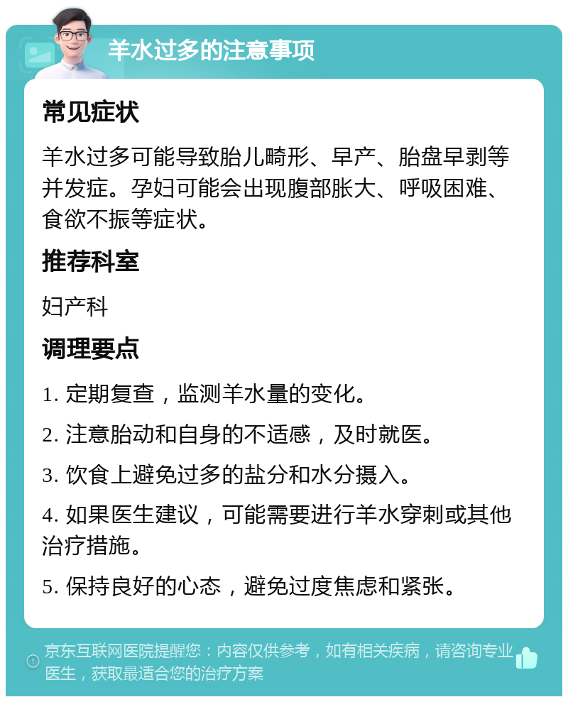 羊水过多的注意事项 常见症状 羊水过多可能导致胎儿畸形、早产、胎盘早剥等并发症。孕妇可能会出现腹部胀大、呼吸困难、食欲不振等症状。 推荐科室 妇产科 调理要点 1. 定期复查，监测羊水量的变化。 2. 注意胎动和自身的不适感，及时就医。 3. 饮食上避免过多的盐分和水分摄入。 4. 如果医生建议，可能需要进行羊水穿刺或其他治疗措施。 5. 保持良好的心态，避免过度焦虑和紧张。