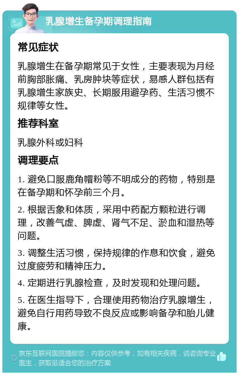 乳腺增生备孕期调理指南 常见症状 乳腺增生在备孕期常见于女性，主要表现为月经前胸部胀痛、乳房肿块等症状，易感人群包括有乳腺增生家族史、长期服用避孕药、生活习惯不规律等女性。 推荐科室 乳腺外科或妇科 调理要点 1. 避免口服鹿角帽粉等不明成分的药物，特别是在备孕期和怀孕前三个月。 2. 根据舌象和体质，采用中药配方颗粒进行调理，改善气虚、脾虚、肾气不足、淤血和湿热等问题。 3. 调整生活习惯，保持规律的作息和饮食，避免过度疲劳和精神压力。 4. 定期进行乳腺检查，及时发现和处理问题。 5. 在医生指导下，合理使用药物治疗乳腺增生，避免自行用药导致不良反应或影响备孕和胎儿健康。