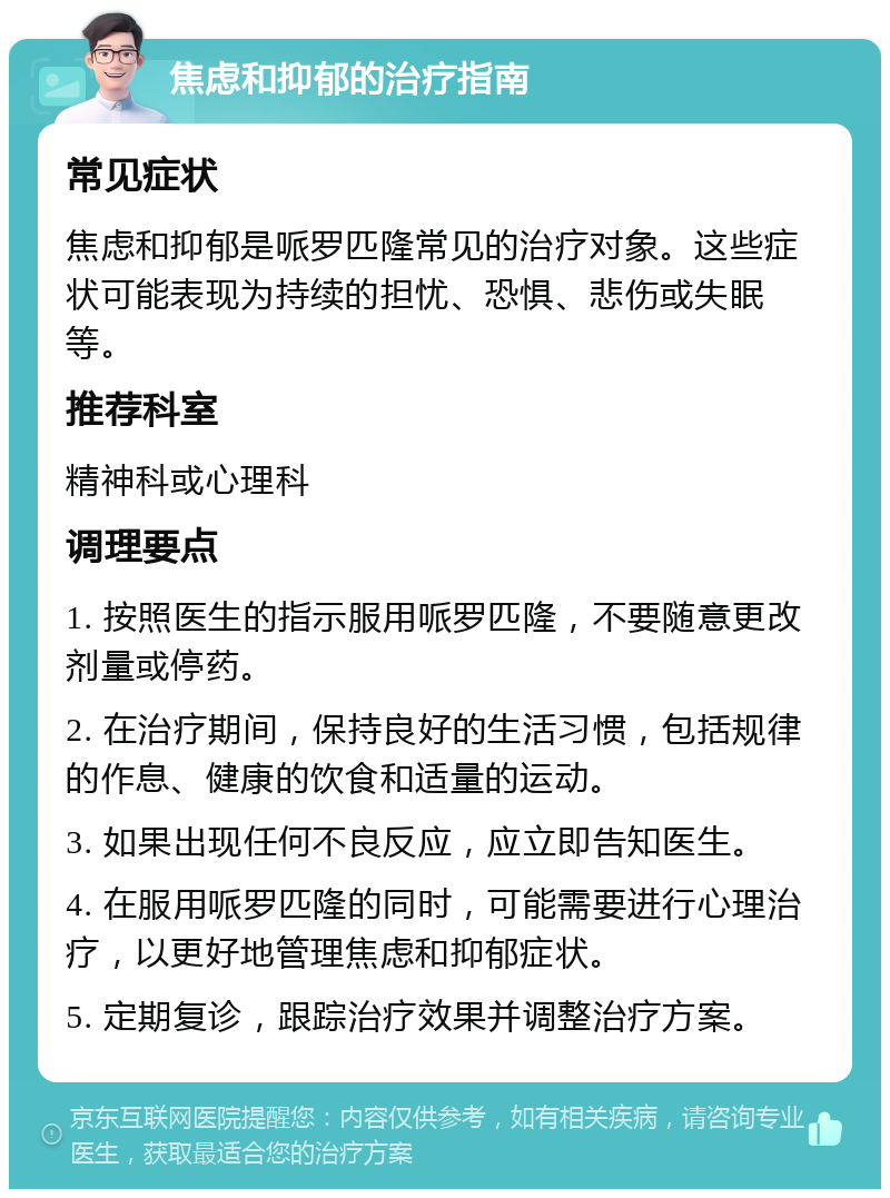 焦虑和抑郁的治疗指南 常见症状 焦虑和抑郁是哌罗匹隆常见的治疗对象。这些症状可能表现为持续的担忧、恐惧、悲伤或失眠等。 推荐科室 精神科或心理科 调理要点 1. 按照医生的指示服用哌罗匹隆，不要随意更改剂量或停药。 2. 在治疗期间，保持良好的生活习惯，包括规律的作息、健康的饮食和适量的运动。 3. 如果出现任何不良反应，应立即告知医生。 4. 在服用哌罗匹隆的同时，可能需要进行心理治疗，以更好地管理焦虑和抑郁症状。 5. 定期复诊，跟踪治疗效果并调整治疗方案。