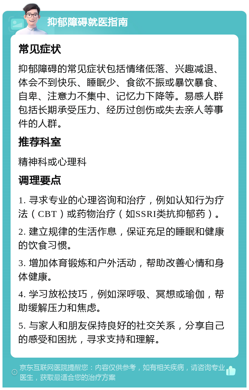 抑郁障碍就医指南 常见症状 抑郁障碍的常见症状包括情绪低落、兴趣减退、体会不到快乐、睡眠少、食欲不振或暴饮暴食、自卑、注意力不集中、记忆力下降等。易感人群包括长期承受压力、经历过创伤或失去亲人等事件的人群。 推荐科室 精神科或心理科 调理要点 1. 寻求专业的心理咨询和治疗，例如认知行为疗法（CBT）或药物治疗（如SSRI类抗抑郁药）。 2. 建立规律的生活作息，保证充足的睡眠和健康的饮食习惯。 3. 增加体育锻炼和户外活动，帮助改善心情和身体健康。 4. 学习放松技巧，例如深呼吸、冥想或瑜伽，帮助缓解压力和焦虑。 5. 与家人和朋友保持良好的社交关系，分享自己的感受和困扰，寻求支持和理解。