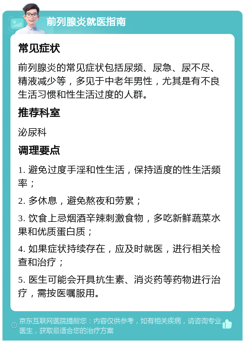 前列腺炎就医指南 常见症状 前列腺炎的常见症状包括尿频、尿急、尿不尽、精液减少等，多见于中老年男性，尤其是有不良生活习惯和性生活过度的人群。 推荐科室 泌尿科 调理要点 1. 避免过度手淫和性生活，保持适度的性生活频率； 2. 多休息，避免熬夜和劳累； 3. 饮食上忌烟酒辛辣刺激食物，多吃新鲜蔬菜水果和优质蛋白质； 4. 如果症状持续存在，应及时就医，进行相关检查和治疗； 5. 医生可能会开具抗生素、消炎药等药物进行治疗，需按医嘱服用。