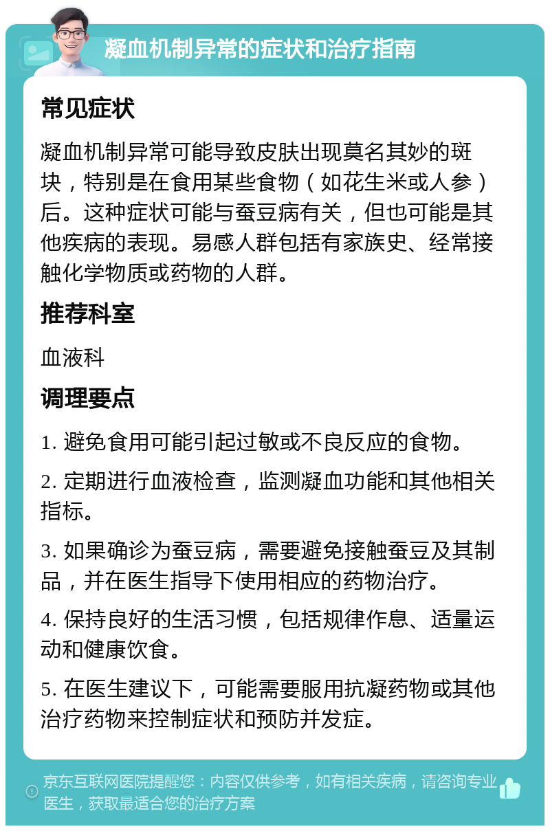 凝血机制异常的症状和治疗指南 常见症状 凝血机制异常可能导致皮肤出现莫名其妙的斑块，特别是在食用某些食物（如花生米或人参）后。这种症状可能与蚕豆病有关，但也可能是其他疾病的表现。易感人群包括有家族史、经常接触化学物质或药物的人群。 推荐科室 血液科 调理要点 1. 避免食用可能引起过敏或不良反应的食物。 2. 定期进行血液检查，监测凝血功能和其他相关指标。 3. 如果确诊为蚕豆病，需要避免接触蚕豆及其制品，并在医生指导下使用相应的药物治疗。 4. 保持良好的生活习惯，包括规律作息、适量运动和健康饮食。 5. 在医生建议下，可能需要服用抗凝药物或其他治疗药物来控制症状和预防并发症。