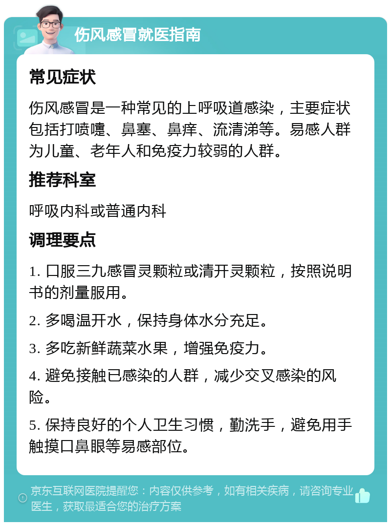 伤风感冒就医指南 常见症状 伤风感冒是一种常见的上呼吸道感染，主要症状包括打喷嚏、鼻塞、鼻痒、流清涕等。易感人群为儿童、老年人和免疫力较弱的人群。 推荐科室 呼吸内科或普通内科 调理要点 1. 口服三九感冒灵颗粒或清开灵颗粒，按照说明书的剂量服用。 2. 多喝温开水，保持身体水分充足。 3. 多吃新鲜蔬菜水果，增强免疫力。 4. 避免接触已感染的人群，减少交叉感染的风险。 5. 保持良好的个人卫生习惯，勤洗手，避免用手触摸口鼻眼等易感部位。