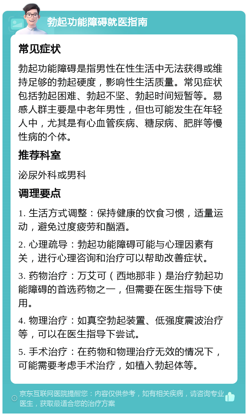 勃起功能障碍就医指南 常见症状 勃起功能障碍是指男性在性生活中无法获得或维持足够的勃起硬度，影响性生活质量。常见症状包括勃起困难、勃起不坚、勃起时间短暂等。易感人群主要是中老年男性，但也可能发生在年轻人中，尤其是有心血管疾病、糖尿病、肥胖等慢性病的个体。 推荐科室 泌尿外科或男科 调理要点 1. 生活方式调整：保持健康的饮食习惯，适量运动，避免过度疲劳和酗酒。 2. 心理疏导：勃起功能障碍可能与心理因素有关，进行心理咨询和治疗可以帮助改善症状。 3. 药物治疗：万艾可（西地那非）是治疗勃起功能障碍的首选药物之一，但需要在医生指导下使用。 4. 物理治疗：如真空勃起装置、低强度震波治疗等，可以在医生指导下尝试。 5. 手术治疗：在药物和物理治疗无效的情况下，可能需要考虑手术治疗，如植入勃起体等。