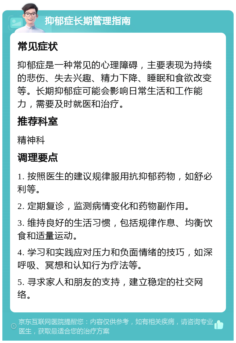 抑郁症长期管理指南 常见症状 抑郁症是一种常见的心理障碍，主要表现为持续的悲伤、失去兴趣、精力下降、睡眠和食欲改变等。长期抑郁症可能会影响日常生活和工作能力，需要及时就医和治疗。 推荐科室 精神科 调理要点 1. 按照医生的建议规律服用抗抑郁药物，如舒必利等。 2. 定期复诊，监测病情变化和药物副作用。 3. 维持良好的生活习惯，包括规律作息、均衡饮食和适量运动。 4. 学习和实践应对压力和负面情绪的技巧，如深呼吸、冥想和认知行为疗法等。 5. 寻求家人和朋友的支持，建立稳定的社交网络。