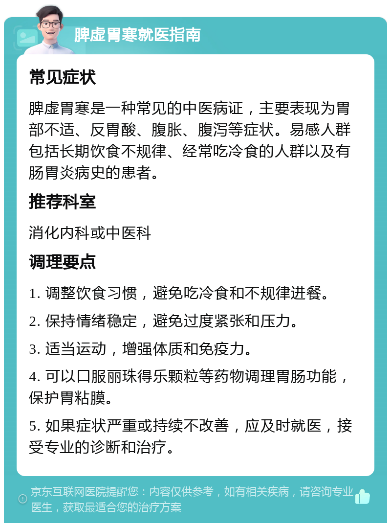 脾虚胃寒就医指南 常见症状 脾虚胃寒是一种常见的中医病证，主要表现为胃部不适、反胃酸、腹胀、腹泻等症状。易感人群包括长期饮食不规律、经常吃冷食的人群以及有肠胃炎病史的患者。 推荐科室 消化内科或中医科 调理要点 1. 调整饮食习惯，避免吃冷食和不规律进餐。 2. 保持情绪稳定，避免过度紧张和压力。 3. 适当运动，增强体质和免疫力。 4. 可以口服丽珠得乐颗粒等药物调理胃肠功能，保护胃粘膜。 5. 如果症状严重或持续不改善，应及时就医，接受专业的诊断和治疗。