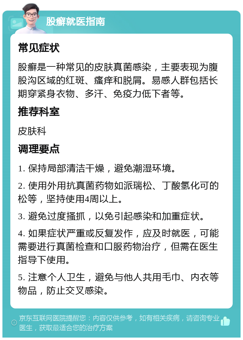 股癣就医指南 常见症状 股癣是一种常见的皮肤真菌感染，主要表现为腹股沟区域的红斑、瘙痒和脱屑。易感人群包括长期穿紧身衣物、多汗、免疫力低下者等。 推荐科室 皮肤科 调理要点 1. 保持局部清洁干燥，避免潮湿环境。 2. 使用外用抗真菌药物如派瑞松、丁酸氢化可的松等，坚持使用4周以上。 3. 避免过度搔抓，以免引起感染和加重症状。 4. 如果症状严重或反复发作，应及时就医，可能需要进行真菌检查和口服药物治疗，但需在医生指导下使用。 5. 注意个人卫生，避免与他人共用毛巾、内衣等物品，防止交叉感染。