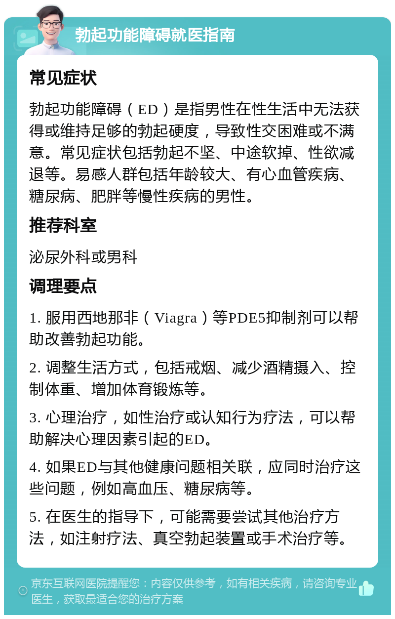 勃起功能障碍就医指南 常见症状 勃起功能障碍（ED）是指男性在性生活中无法获得或维持足够的勃起硬度，导致性交困难或不满意。常见症状包括勃起不坚、中途软掉、性欲减退等。易感人群包括年龄较大、有心血管疾病、糖尿病、肥胖等慢性疾病的男性。 推荐科室 泌尿外科或男科 调理要点 1. 服用西地那非（Viagra）等PDE5抑制剂可以帮助改善勃起功能。 2. 调整生活方式，包括戒烟、减少酒精摄入、控制体重、增加体育锻炼等。 3. 心理治疗，如性治疗或认知行为疗法，可以帮助解决心理因素引起的ED。 4. 如果ED与其他健康问题相关联，应同时治疗这些问题，例如高血压、糖尿病等。 5. 在医生的指导下，可能需要尝试其他治疗方法，如注射疗法、真空勃起装置或手术治疗等。