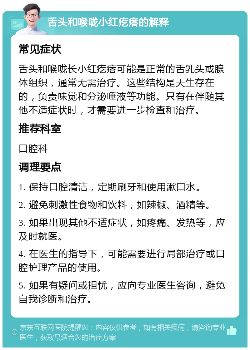 舌头和喉咙小红疙瘩的解释 常见症状 舌头和喉咙长小红疙瘩可能是正常的舌乳头或腺体组织，通常无需治疗。这些结构是天生存在的，负责味觉和分泌唾液等功能。只有在伴随其他不适症状时，才需要进一步检查和治疗。 推荐科室 口腔科 调理要点 1. 保持口腔清洁，定期刷牙和使用漱口水。 2. 避免刺激性食物和饮料，如辣椒、酒精等。 3. 如果出现其他不适症状，如疼痛、发热等，应及时就医。 4. 在医生的指导下，可能需要进行局部治疗或口腔护理产品的使用。 5. 如果有疑问或担忧，应向专业医生咨询，避免自我诊断和治疗。