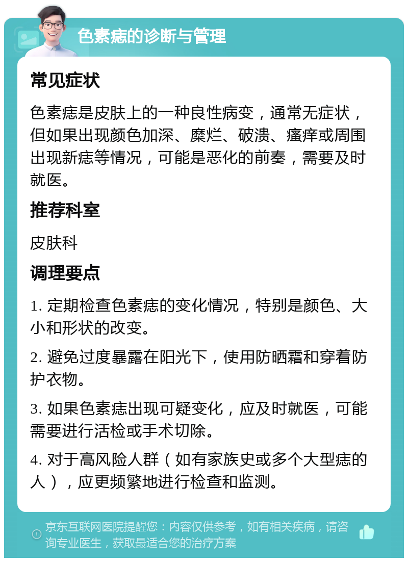 色素痣的诊断与管理 常见症状 色素痣是皮肤上的一种良性病变，通常无症状，但如果出现颜色加深、糜烂、破溃、瘙痒或周围出现新痣等情况，可能是恶化的前奏，需要及时就医。 推荐科室 皮肤科 调理要点 1. 定期检查色素痣的变化情况，特别是颜色、大小和形状的改变。 2. 避免过度暴露在阳光下，使用防晒霜和穿着防护衣物。 3. 如果色素痣出现可疑变化，应及时就医，可能需要进行活检或手术切除。 4. 对于高风险人群（如有家族史或多个大型痣的人），应更频繁地进行检查和监测。