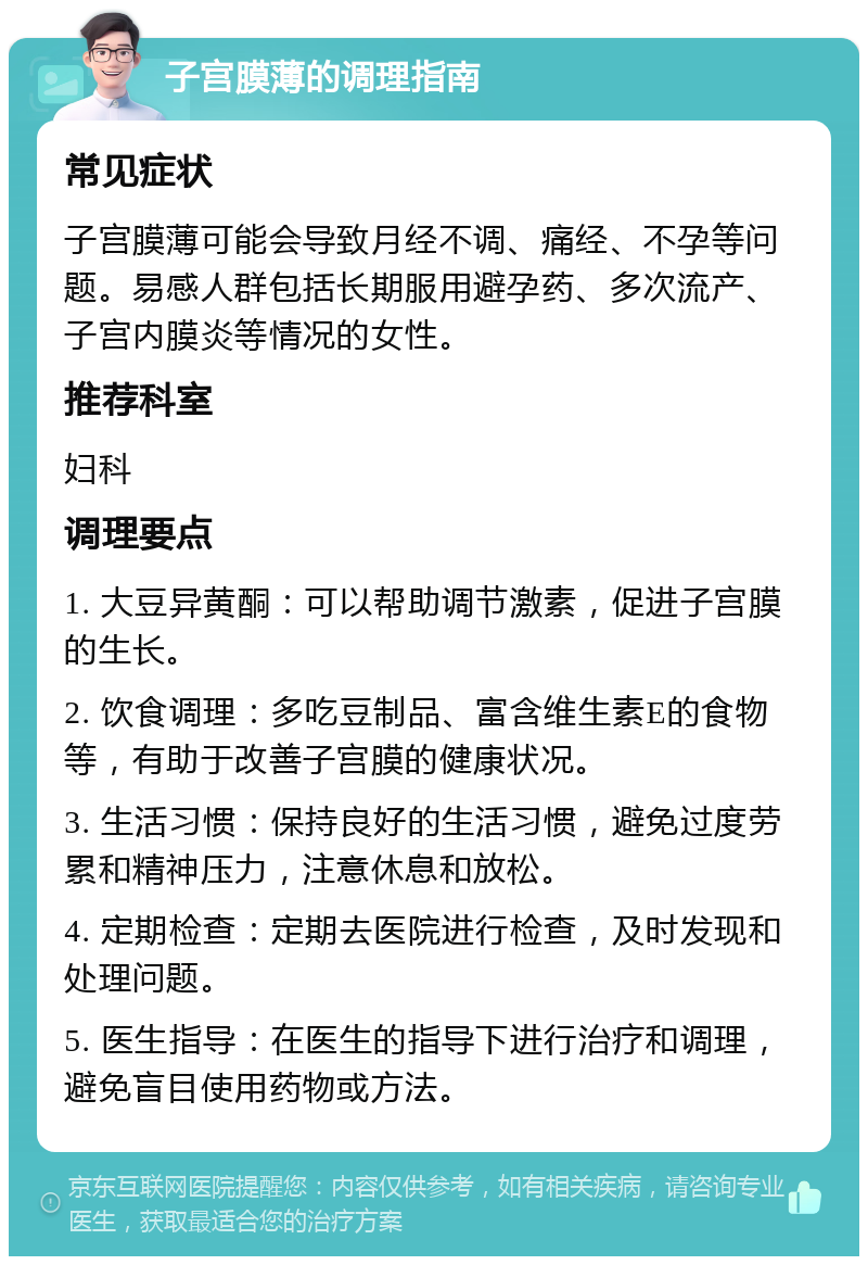 子宫膜薄的调理指南 常见症状 子宫膜薄可能会导致月经不调、痛经、不孕等问题。易感人群包括长期服用避孕药、多次流产、子宫内膜炎等情况的女性。 推荐科室 妇科 调理要点 1. 大豆异黄酮：可以帮助调节激素，促进子宫膜的生长。 2. 饮食调理：多吃豆制品、富含维生素E的食物等，有助于改善子宫膜的健康状况。 3. 生活习惯：保持良好的生活习惯，避免过度劳累和精神压力，注意休息和放松。 4. 定期检查：定期去医院进行检查，及时发现和处理问题。 5. 医生指导：在医生的指导下进行治疗和调理，避免盲目使用药物或方法。