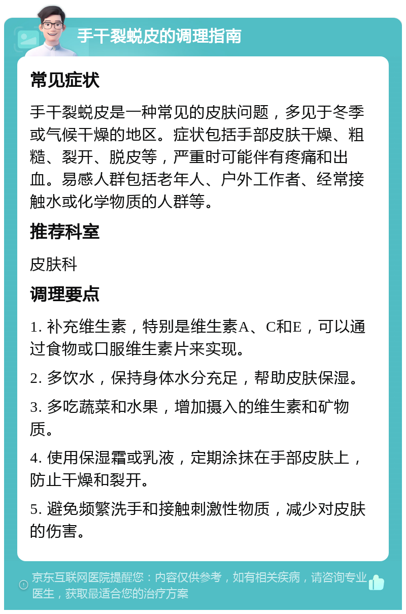 手干裂蜕皮的调理指南 常见症状 手干裂蜕皮是一种常见的皮肤问题，多见于冬季或气候干燥的地区。症状包括手部皮肤干燥、粗糙、裂开、脱皮等，严重时可能伴有疼痛和出血。易感人群包括老年人、户外工作者、经常接触水或化学物质的人群等。 推荐科室 皮肤科 调理要点 1. 补充维生素，特别是维生素A、C和E，可以通过食物或口服维生素片来实现。 2. 多饮水，保持身体水分充足，帮助皮肤保湿。 3. 多吃蔬菜和水果，增加摄入的维生素和矿物质。 4. 使用保湿霜或乳液，定期涂抹在手部皮肤上，防止干燥和裂开。 5. 避免频繁洗手和接触刺激性物质，减少对皮肤的伤害。