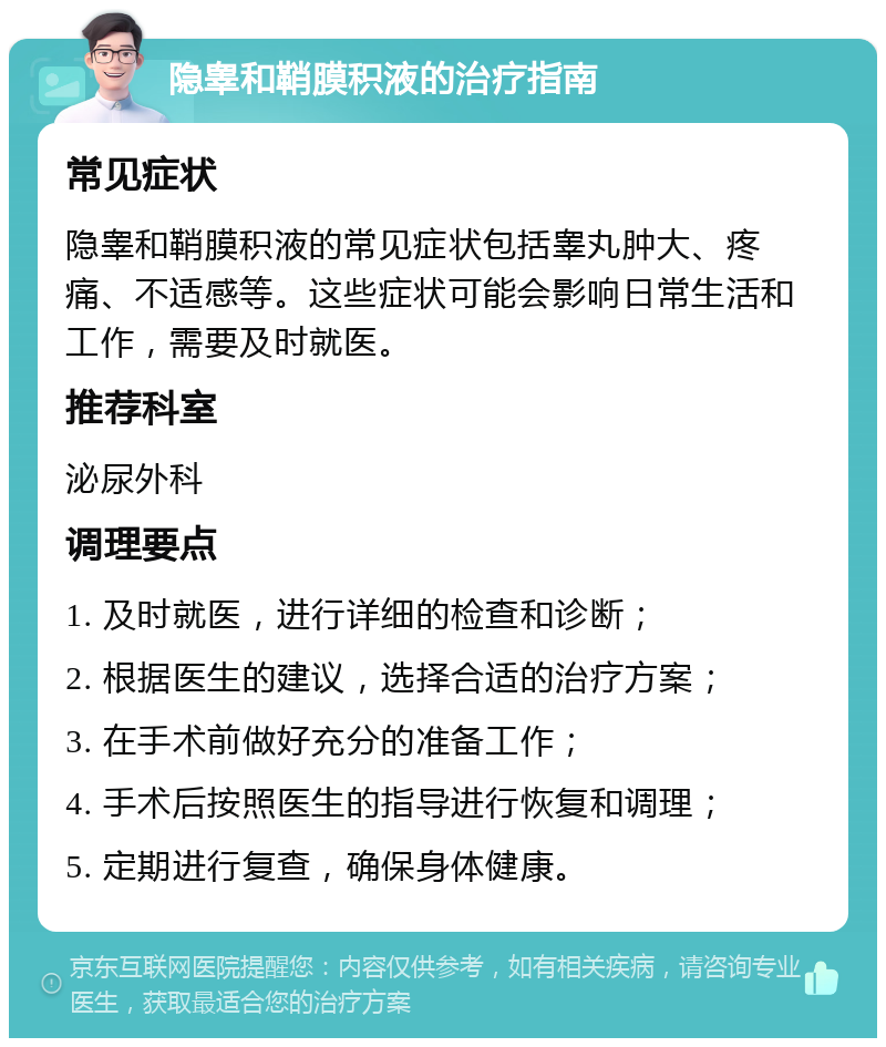 隐睾和鞘膜积液的治疗指南 常见症状 隐睾和鞘膜积液的常见症状包括睾丸肿大、疼痛、不适感等。这些症状可能会影响日常生活和工作，需要及时就医。 推荐科室 泌尿外科 调理要点 1. 及时就医，进行详细的检查和诊断； 2. 根据医生的建议，选择合适的治疗方案； 3. 在手术前做好充分的准备工作； 4. 手术后按照医生的指导进行恢复和调理； 5. 定期进行复查，确保身体健康。