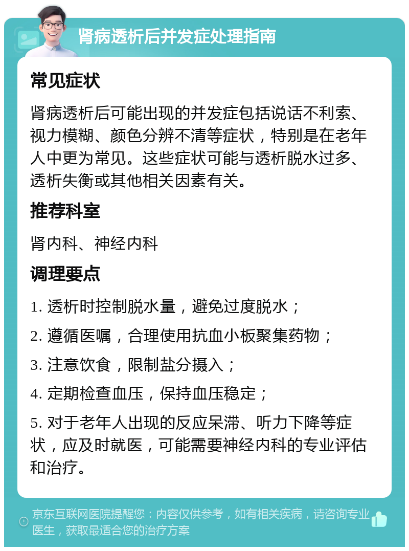 肾病透析后并发症处理指南 常见症状 肾病透析后可能出现的并发症包括说话不利索、视力模糊、颜色分辨不清等症状，特别是在老年人中更为常见。这些症状可能与透析脱水过多、透析失衡或其他相关因素有关。 推荐科室 肾内科、神经内科 调理要点 1. 透析时控制脱水量，避免过度脱水； 2. 遵循医嘱，合理使用抗血小板聚集药物； 3. 注意饮食，限制盐分摄入； 4. 定期检查血压，保持血压稳定； 5. 对于老年人出现的反应呆滞、听力下降等症状，应及时就医，可能需要神经内科的专业评估和治疗。