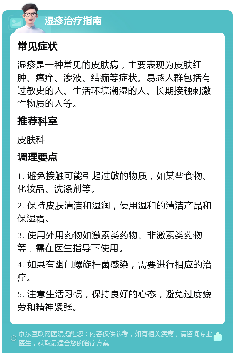 湿疹治疗指南 常见症状 湿疹是一种常见的皮肤病，主要表现为皮肤红肿、瘙痒、渗液、结痂等症状。易感人群包括有过敏史的人、生活环境潮湿的人、长期接触刺激性物质的人等。 推荐科室 皮肤科 调理要点 1. 避免接触可能引起过敏的物质，如某些食物、化妆品、洗涤剂等。 2. 保持皮肤清洁和湿润，使用温和的清洁产品和保湿霜。 3. 使用外用药物如激素类药物、非激素类药物等，需在医生指导下使用。 4. 如果有幽门螺旋杆菌感染，需要进行相应的治疗。 5. 注意生活习惯，保持良好的心态，避免过度疲劳和精神紧张。