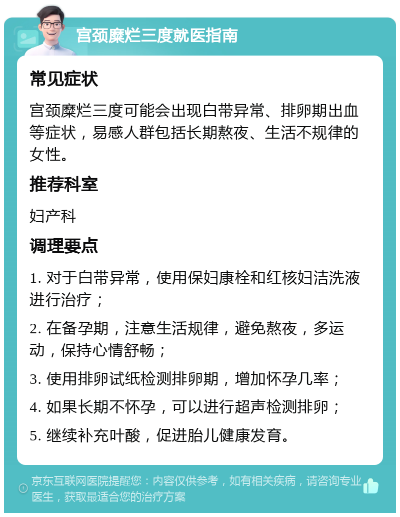 宫颈糜烂三度就医指南 常见症状 宫颈糜烂三度可能会出现白带异常、排卵期出血等症状，易感人群包括长期熬夜、生活不规律的女性。 推荐科室 妇产科 调理要点 1. 对于白带异常，使用保妇康栓和红核妇洁洗液进行治疗； 2. 在备孕期，注意生活规律，避免熬夜，多运动，保持心情舒畅； 3. 使用排卵试纸检测排卵期，增加怀孕几率； 4. 如果长期不怀孕，可以进行超声检测排卵； 5. 继续补充叶酸，促进胎儿健康发育。